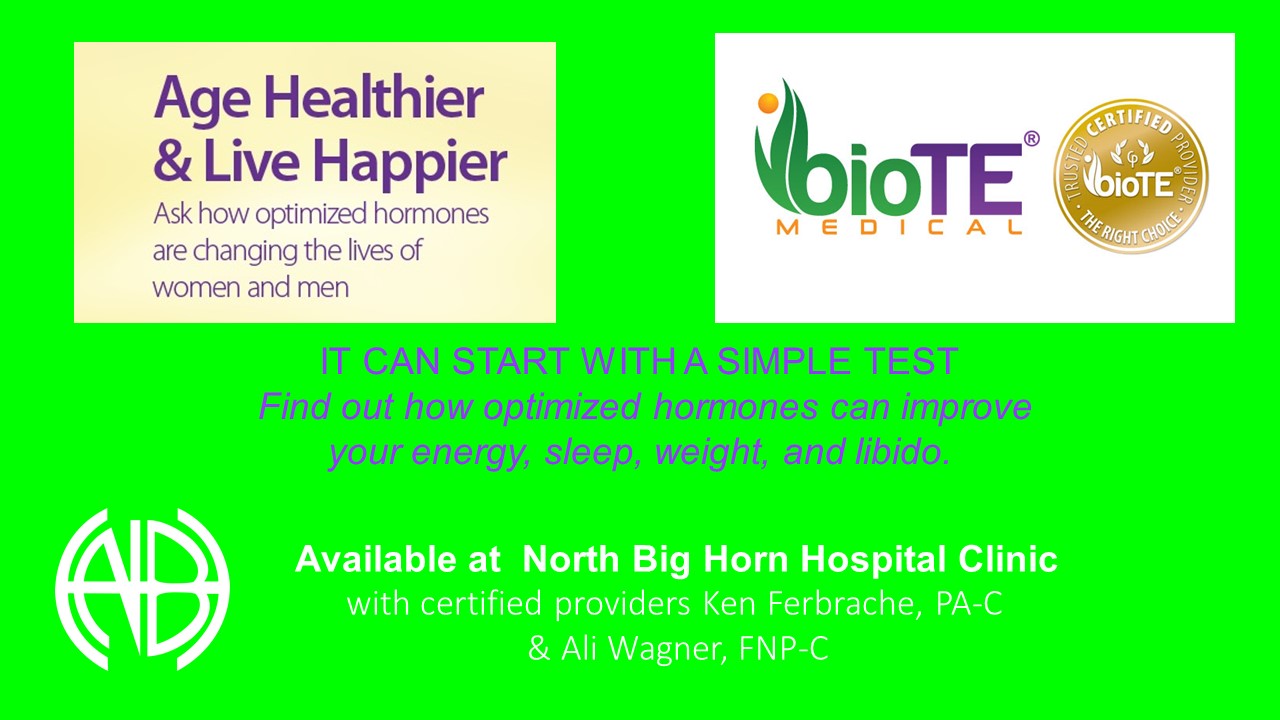 Ad that says:
Age Healthier and Live Happier
Ask how optimized hormones are changing the lives of women and men
BioTE Medical 
It can start with a simple test
Find out how optimized hormones can improve your energy, sleep, weight, and libido.
Available at North Big Horn Hospital Clinic with certified providers Ken Ferbrache, PA-C & Ali Wagner, FNP-C